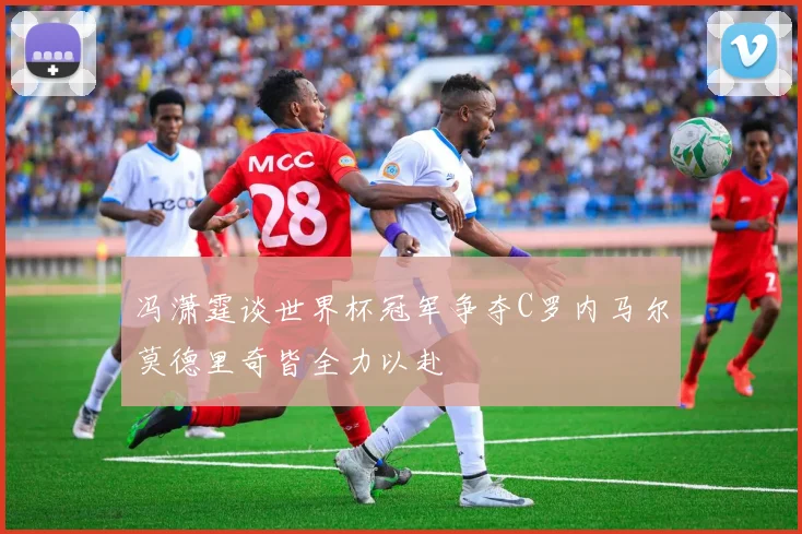冯潇霆谈世界杯冠军争夺C罗内马尔莫德里奇皆全力以赴