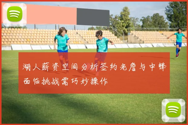 湖人薪资空间分析签约老詹与中锋面临挑战需巧妙操作