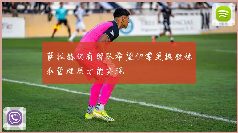 萨拉赫仍有留队希望但需更换教练和管理层才能实现