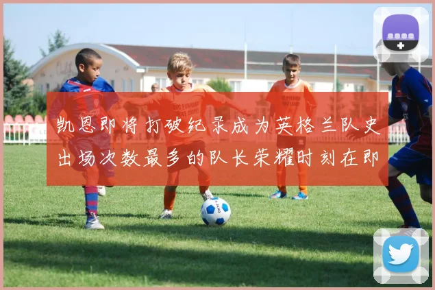 凯恩即将打破纪录成为英格兰队史出场次数最多的队长荣耀时刻在即
