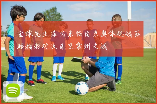 金球先生菲戈亲临南京奥体观战苏超精彩对决南京常州之战