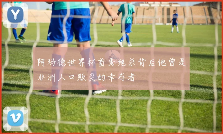 阿玛德世界杯首秀绝杀背后他曾是非洲人口贩卖的幸存者