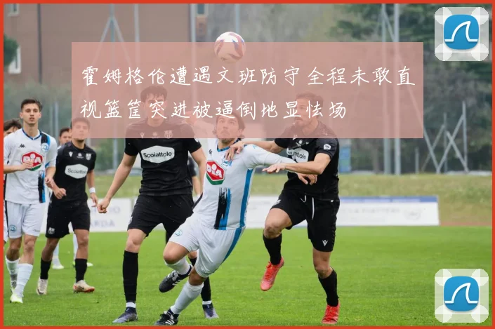 霍姆格伦遭遇文班防守全程未敢直视篮筐突进被逼倒地显怯场
