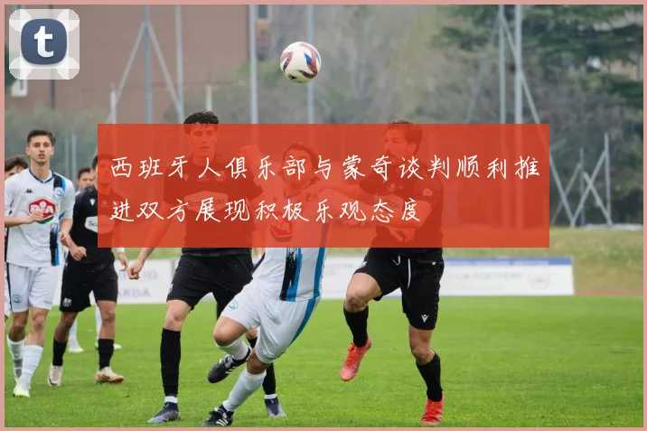 西班牙人俱乐部与蒙奇谈判顺利推进双方展现积极乐观态度