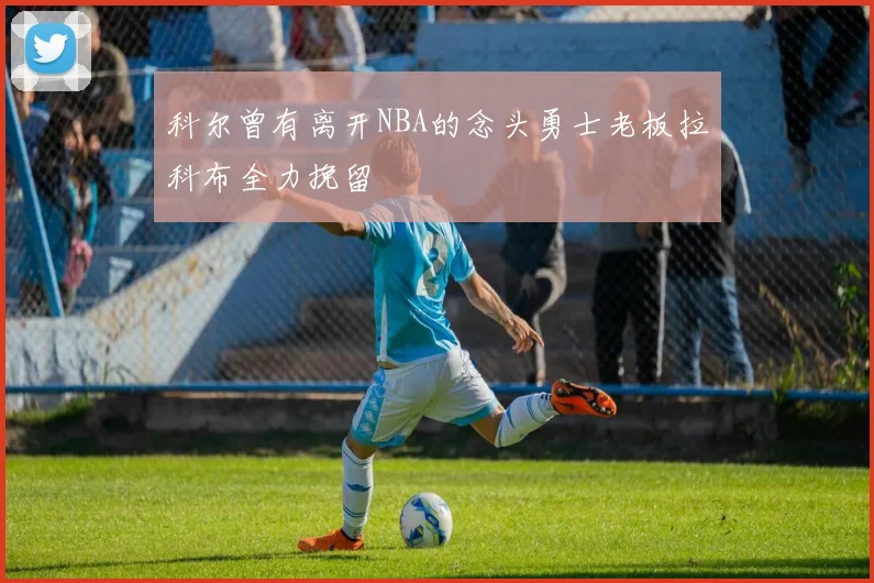 科尔曾有离开NBA的念头勇士老板拉科布全力挽留