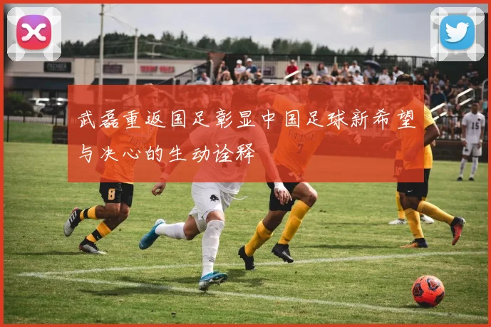 武磊重返国足彰显中国足球新希望与决心的生动诠释