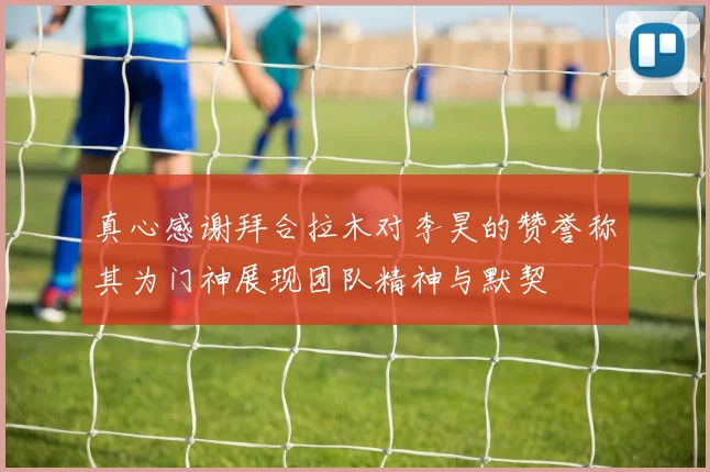 真心感谢拜合拉木对李昊的赞誉称其为门神展现团队精神与默契