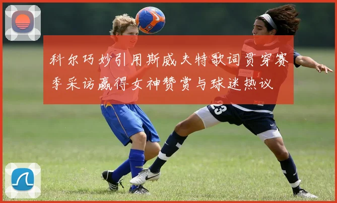 科尔巧妙引用斯威夫特歌词贯穿赛季采访赢得女神赞赏与球迷热议