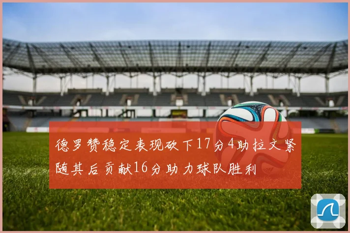 德罗赞稳定表现砍下17分4助拉文紧随其后贡献16分助力球队胜利