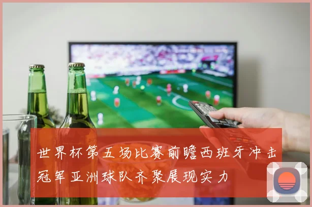 世界杯第五场比赛前瞻西班牙冲击冠军亚洲球队齐聚展现实力