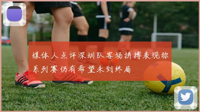 媒体人点评深圳队客场拼搏表现称系列赛仍有希望未到终局