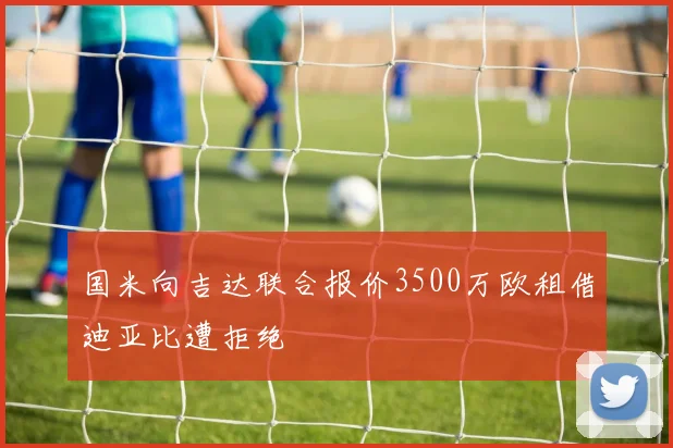 国米向吉达联合报价3500万欧租借迪亚比遭拒绝