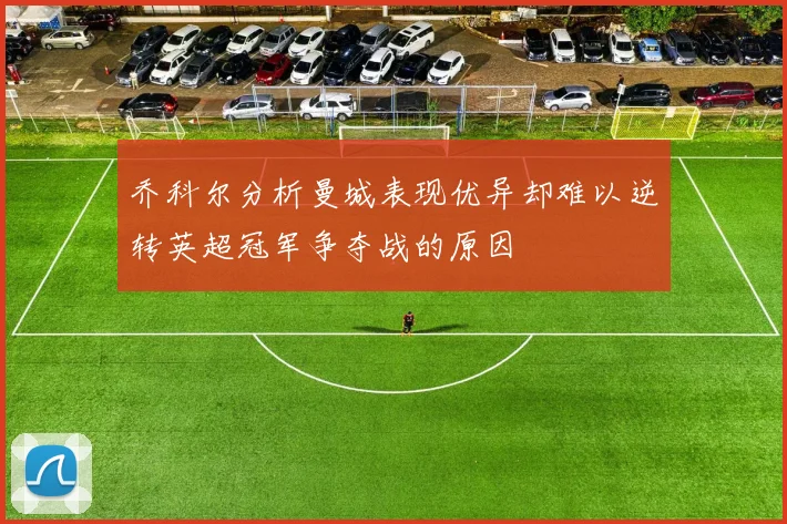 乔科尔分析曼城表现优异却难以逆转英超冠军争夺战的原因