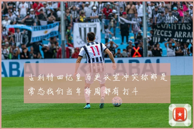 古利特回忆皇马更衣室冲突称那是常态我们当年每周都有打斗